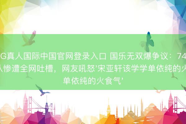 AG真人国际中国官网登录入口 国乐无双爆争议:742分战队惨遭全网吐槽,网友吼怒'宋亚轩该学学单依纯的火食气'