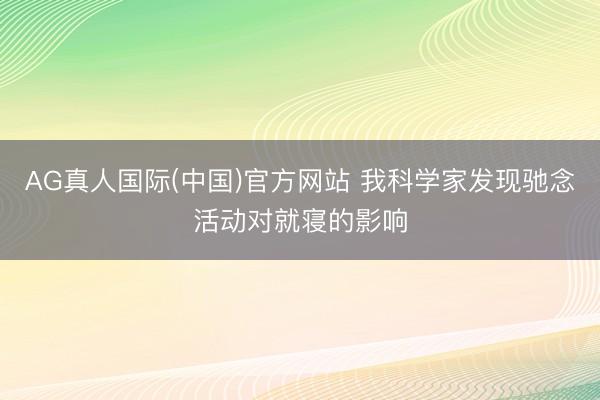 AG真人国际(中国)官方网站 我科学家发现驰念活动对就寝的影响