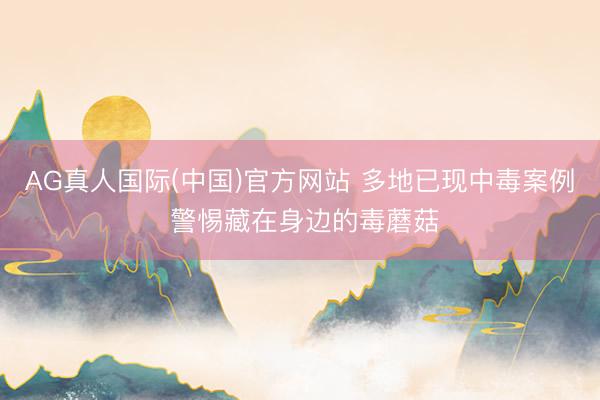 AG真人国际(中国)官方网站 多地已现中毒案例 警惕藏在身边的毒蘑菇
