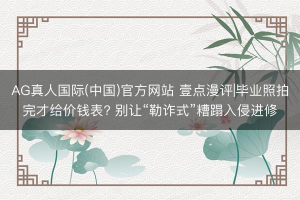 AG真人国际(中国)官方网站 壹点漫评|毕业照拍完才给价钱表? 别让“勒诈式”糟蹋入侵进修