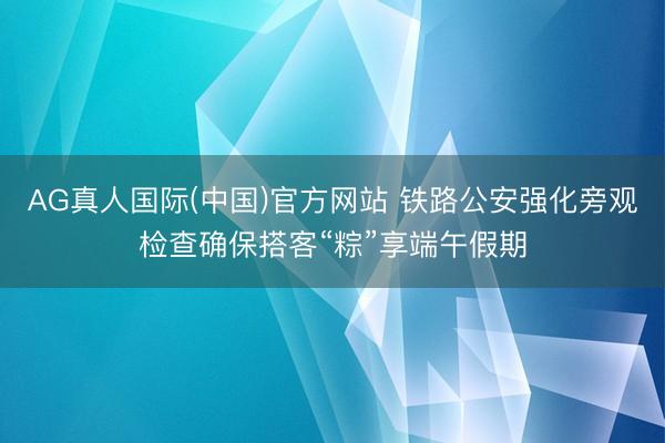 AG真人国际(中国)官方网站 铁路公安强化旁观检查确保搭客“粽”享端午假期