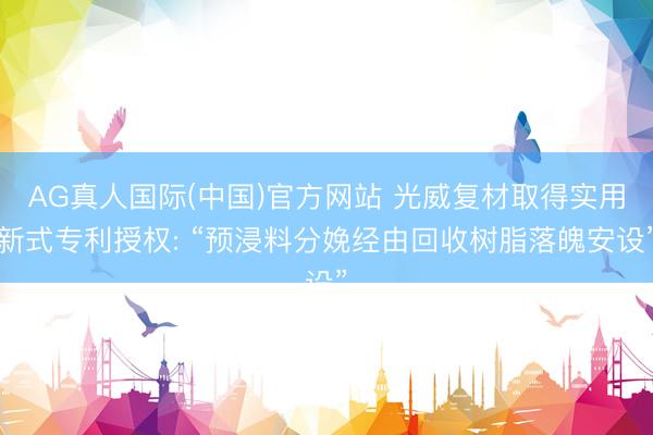 AG真人国际(中国)官方网站 光威复材取得实用新式专利授权: “预浸料分娩经由回收树脂落魄安设”