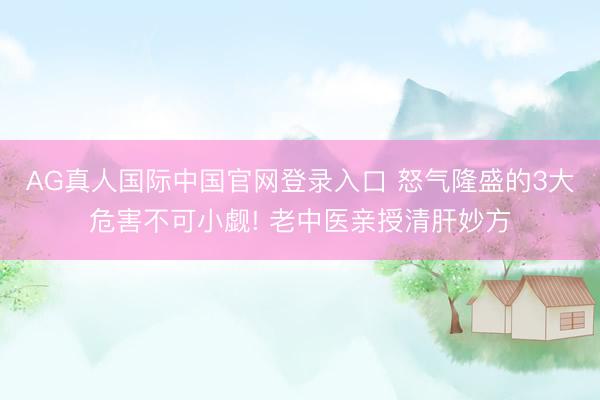 AG真人国际中国官网登录入口 怒气隆盛的3大危害不可小觑! 老中医亲授清肝妙方