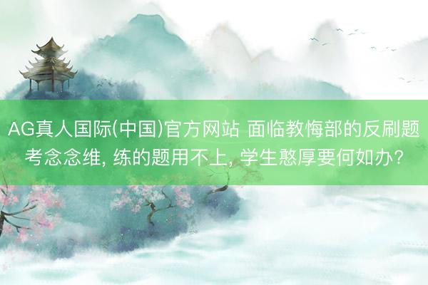AG真人国际(中国)官方网站 面临教悔部的反刷题考念念维, 练的题用不上, 学生憨厚要何如办?